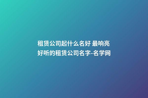 租赁公司起什么名好 最响亮好听的租赁公司名字-名学网-第1张-公司起名-玄机派